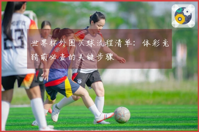 世界杯外围买球流程清单：体彩竞猜前必查的关键步骤